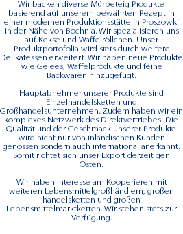 Wir backen diverse Mürbeteig Produkte basierend auf unserem bewährten Rezept in einer modernen Produktionsstätte in Proszowki in der Nähe von Bochnia. Wir spezialisieren uns auf Kekse und Waffelröllchen. Unser Produktportofolia wird stets durch weitere Delikatessen erweitert. Wir haben neue Produkte wie Gelees, Waffelprodukte und feine Backwaren hinzugefügt. Hauptabnehmer unserer Produkte sind Einzelhandelsketten und Großhandelsunternehmen. Zudem haben wir ein komplexes Netzwerk des Direktvertriebes. Die Qualität und der Geschmack unserer Produkte wird nicht nur von inländischen Kunden genossen sondern auch international anerkannt. Somit richtet sich unser Export derzeit gen Osten. Wir haben Interesse am Kooperieren mit weiteren Lebensmittelgroßhändlern, großen handelsketten und großen Lebensmittelmarktketten. Wir stehen stets zur Verfügung. 