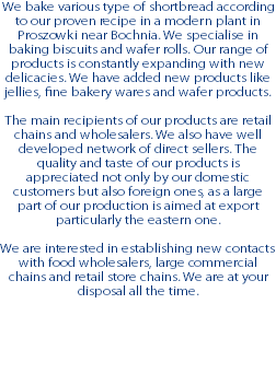 We bake various type of shortbread according to our proven recipe in a modern plant in Proszowki near Bochnia. We specialise in baking biscuits and wafer rolls. Our range of products is constantly expanding with new delicacies. We have added new products like jellies, fine bakery wares and wafer products. The main recipients of our products are retail chains and wholesalers. We also have well developed network of direct sellers. The quality and taste of our products is appreciated not only by our domestic customers but also foreign ones, as a large part of our production is aimed at export particularly the eastern one. We are interested in establishing new contacts with food wholesalers, large commercial chains and retail store chains. We are at your disposal all the time. 