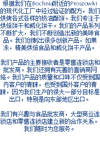 根据我们在Bochnia附近的Proszowki的现代化工厂中经过验证的配方，我们烘烤各式各样的奶油酥饼。我们专注于烘焙饼干和威化饼干。我们的产品系列不断扩大，我们不断创造出新的美味食品。我们创制出很多创新产品，如果冻，精美烘焙食品和威化饼干产品。 我们产品的主要接收者是零售连锁店和批发商。我们还拥有完善的直销商网络。我们产品的质量和口味不仅受到国内客户的青睐，也受到国外客户的青睐，因为我们生产的很大一部分目标是出口，特别是向东部地区出口。 我们有兴趣与食品批发商，大型商业连锁店和零售连锁店建立新的合作关系。 我们随时为您服务。 